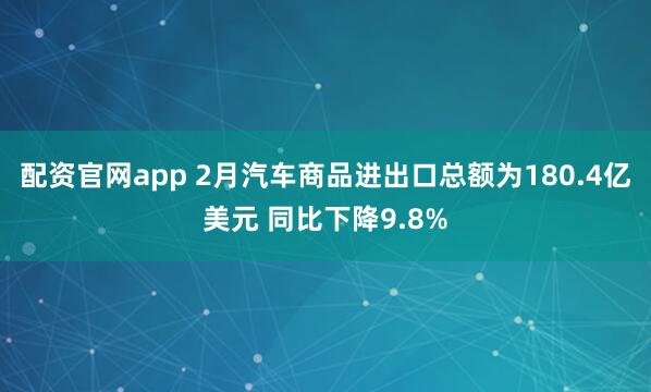 配资官网app 2月汽车商品进出口总额为180.4亿美元 同比下降9.8%