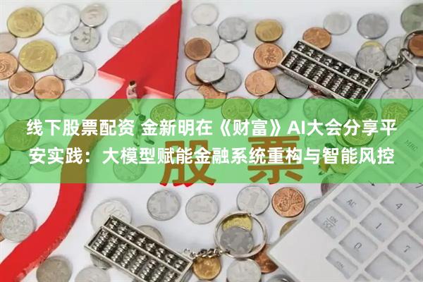 线下股票配资 金新明在《财富》AI大会分享平安实践:大模型赋能金融系统重构与智能风控
