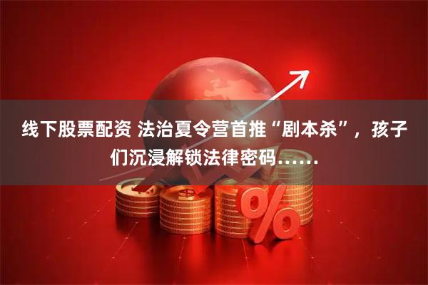 线下股票配资 法治夏令营首推“剧本杀”，孩子们沉浸解锁法律密码……