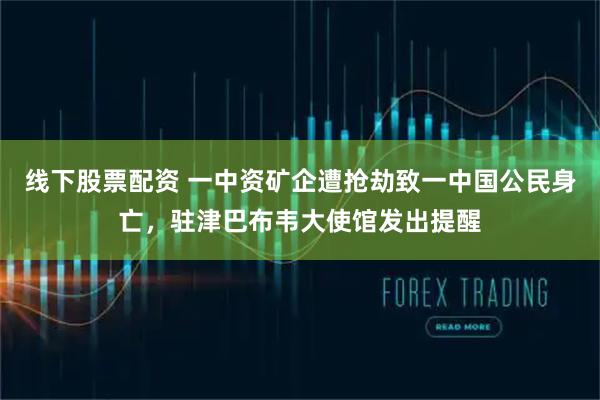 线下股票配资 一中资矿企遭抢劫致一中国公民身亡，驻津巴布韦大使馆发出提醒