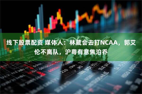 线下股票配资 媒体人:林葳会去打NCAA,郭艾伦不离队,沪粤有意焦泊乔