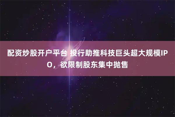 配资炒股开户平台 投行助推科技巨头超大规模IPO,欲限制股东集中抛售