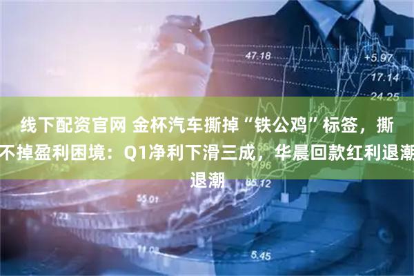 线下配资官网 金杯汽车撕掉“铁公鸡”标签，撕不掉盈利困境：Q1净利下滑三成，华晨回款红利退潮
