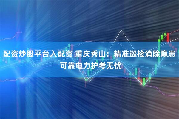 配资炒股平台入配资 重庆秀山：精准巡检消除隐患 可靠电力护考无忧
