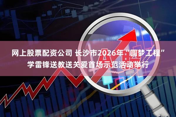 网上股票配资公司 长沙市2026年“圆梦工程”学雷锋送教送关爱首场示范活动举行