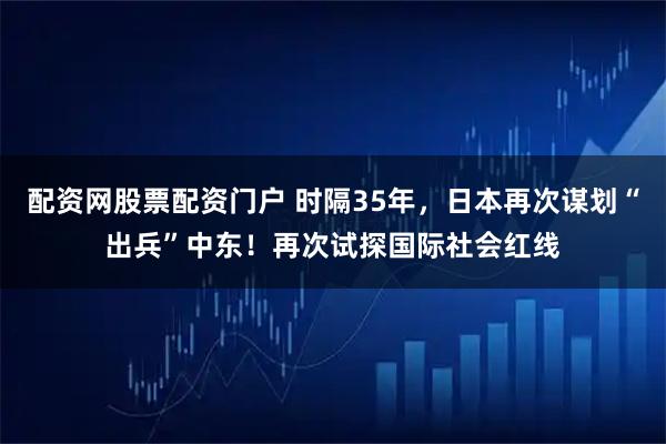 配资网股票配资门户 时隔35年，日本再次谋划“出兵”中东！再次试探国际社会红线