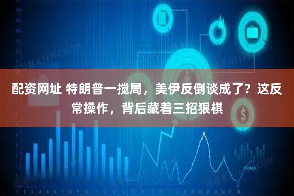 配资网址 特朗普一搅局，美伊反倒谈成了？这反常操作，背后藏着三招狠棋