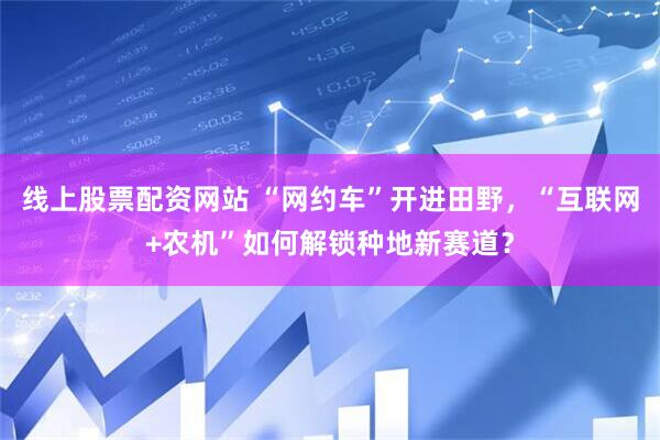 线上股票配资网站 “网约车”开进田野，“互联网+农机”如何解锁种地新赛道？