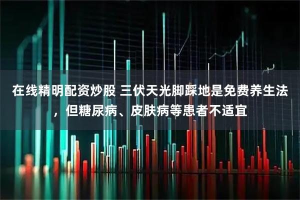 在线精明配资炒股 三伏天光脚踩地是免费养生法，但糖尿病、皮肤病等患者不适宜